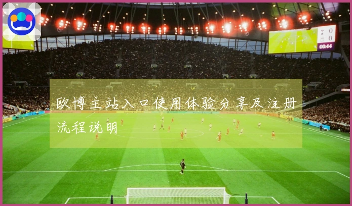 欧博主站入口使用体验分享及注册流程说明