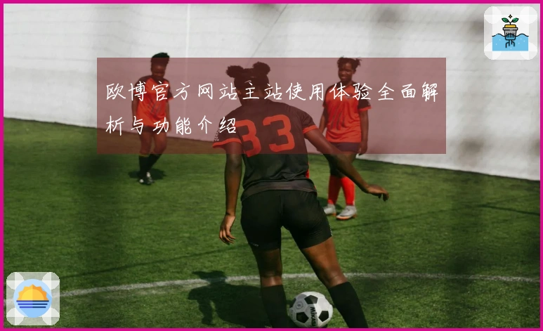 欧博官方网站主站使用体验全面解析与功能介绍