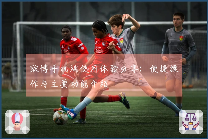 欧博手机端使用体验分享：便捷操作与主要功能介绍